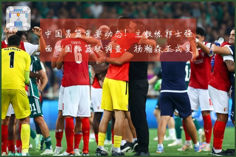 中国男篮重要动态！主教练郭士强面临国际篮联调查，杨瀚森正式复出