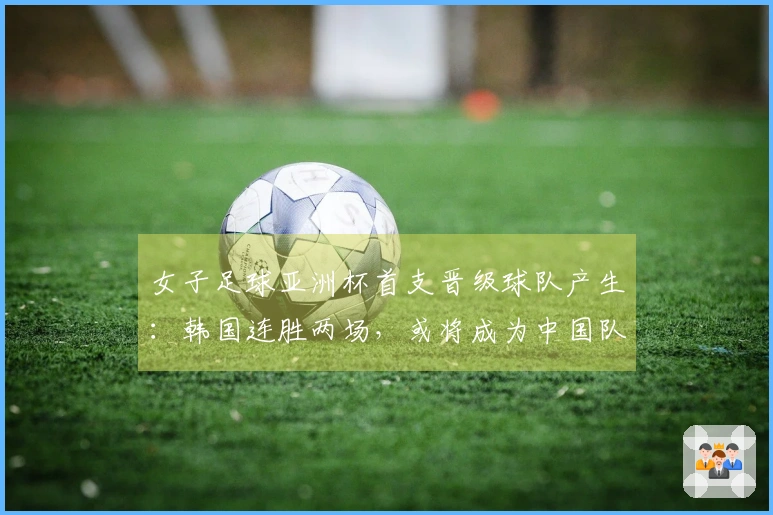 女子足球亚洲杯首支晋级球队产生：韩国连胜两场，或将成为中国队强敌