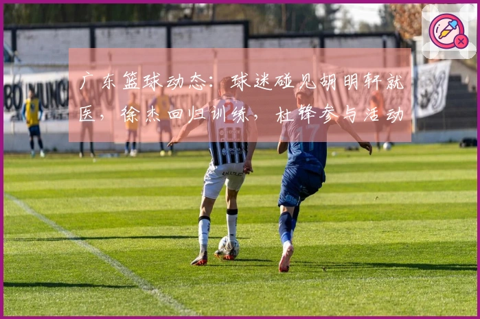 广东篮球动态：球迷碰见胡明轩就医，徐杰回归训练，杜锋参与活动