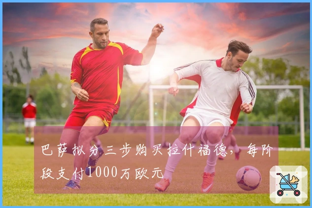 巴萨拟分三步购买拉什福德，每阶段支付1000万欧元