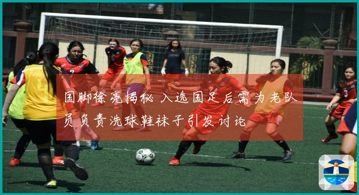 国脚徐亮揭秘 入选国足后需为老队员负责洗球鞋袜子引发讨论