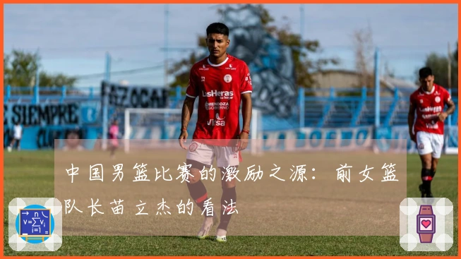 中国男篮比赛的激励之源：前女篮队长苗立杰的看法