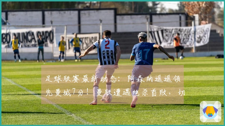 足球联赛最新动态：阿森纳遥遥领先曼城7分！曼联遭遇绝杀首败，切尔西上演逆转！
