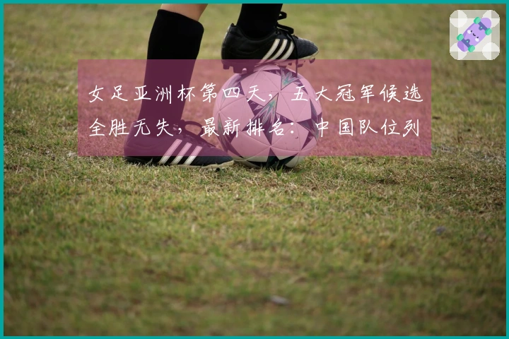 女足亚洲杯第四天，五大冠军候选全胜无失，最新排名：中国队位列第二