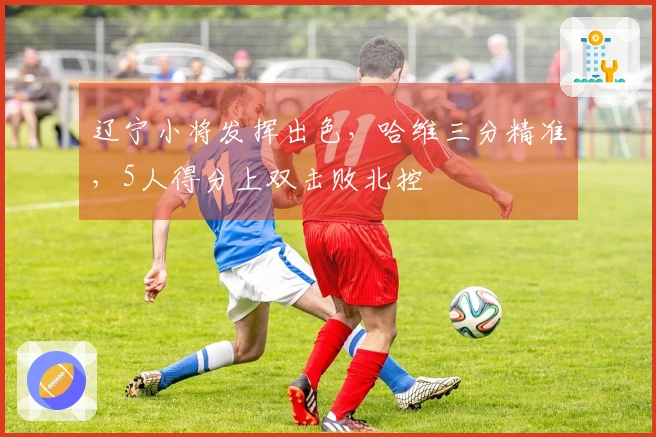 辽宁小将发挥出色，哈维三分精准，5人得分上双击败北控