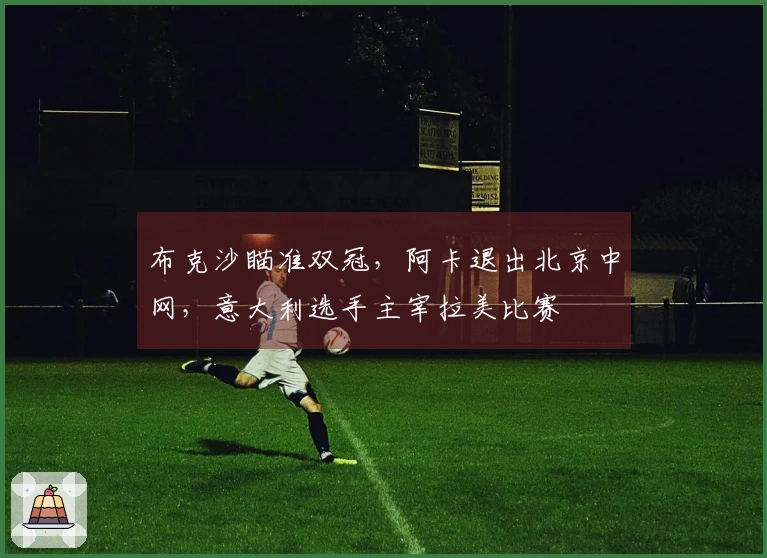 布克沙瞄准双冠，阿卡退出北京中网，意大利选手主宰拉美比赛