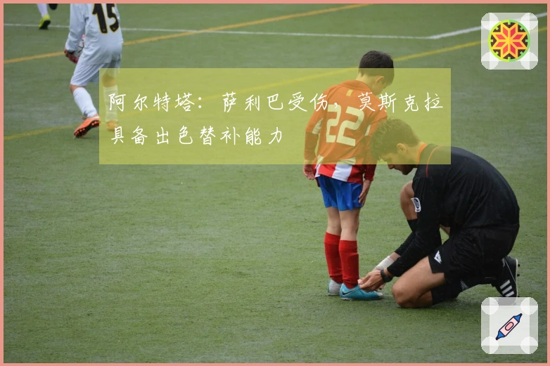 阿尔特塔：萨利巴受伤，莫斯克拉具备出色替补能力