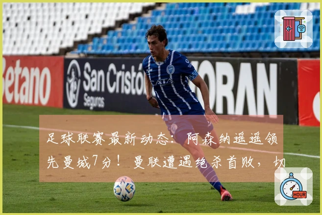 足球联赛最新动态：阿森纳遥遥领先曼城7分！曼联遭遇绝杀首败，切尔西上演逆转！