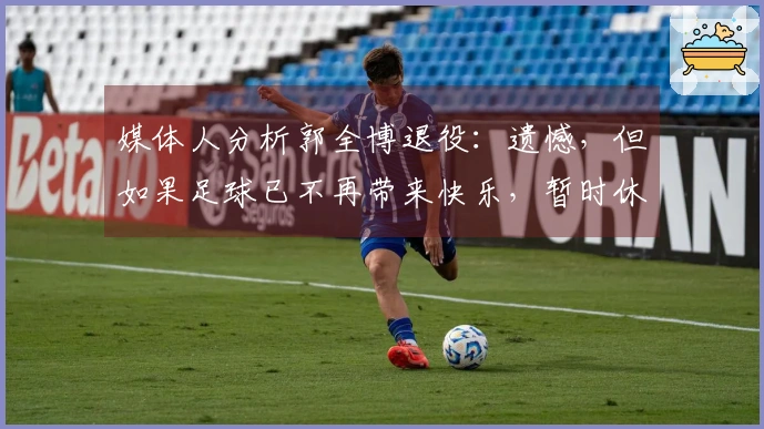 媒体人分析郭全博退役：遗憾，但如果足球已不再带来快乐，暂时休息也不错