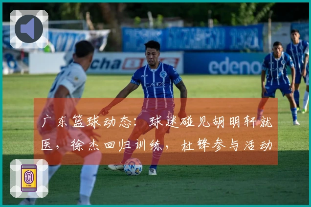 广东篮球动态：球迷碰见胡明轩就医，徐杰回归训练，杜锋参与活动