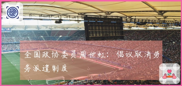 全国政协委员周世虹：倡议取消劳务派遣制度