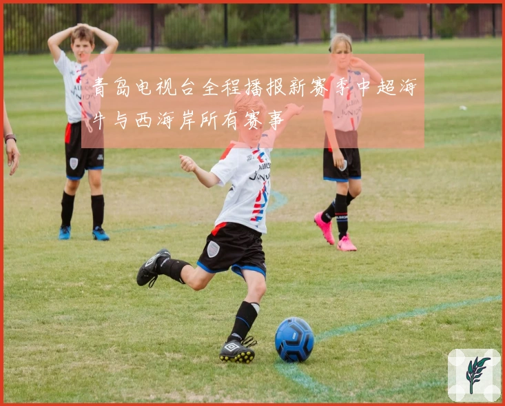 青岛电视台全程播报新赛季中超海牛与西海岸所有赛事