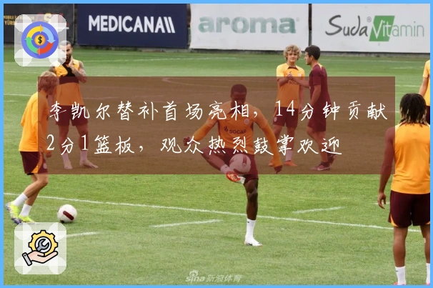 李凯尔替补首场亮相，14分钟贡献2分1篮板，观众热烈鼓掌欢迎