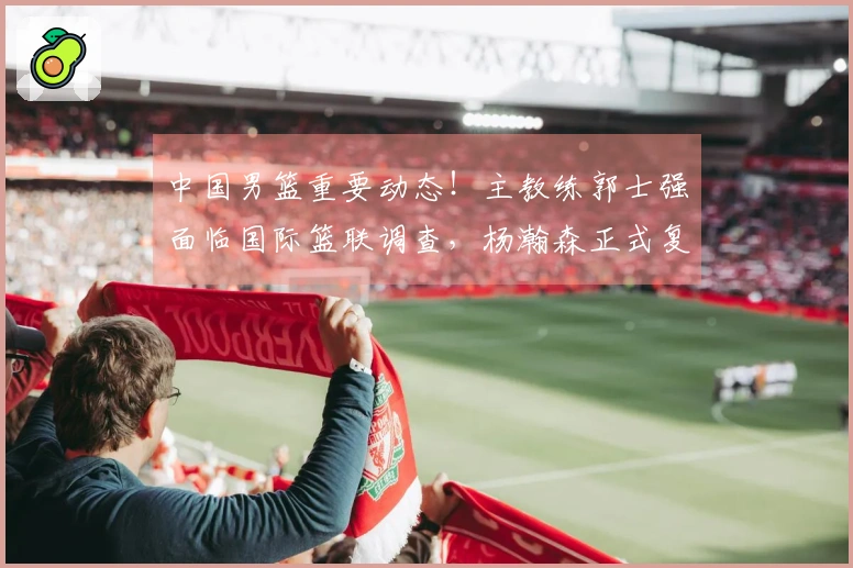 中国男篮重要动态！主教练郭士强面临国际篮联调查，杨瀚森正式复出