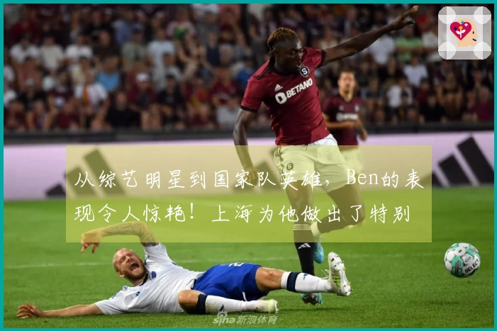 从综艺明星到国家队英雄，Ben的表现令人惊艳！上海为他做出了特别安排…