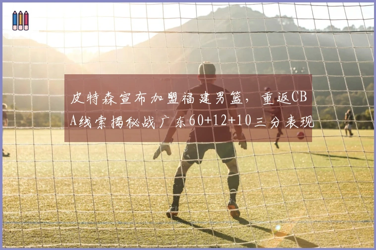 皮特森宣布加盟福建男篮，重返CBA线索揭秘战广东60+12+10三分表现